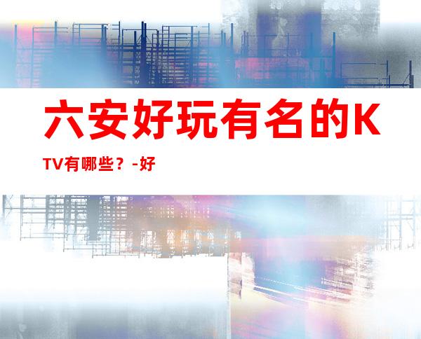 六安好玩有名的KTV有哪些?-好玩的好玩有名的KTV有哪些? – 嘉兴南湖商务KTV