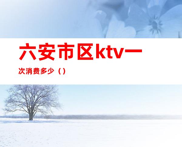 六安市区ktv一次消费多少（）