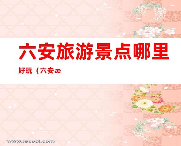 六安旅游景点哪里好玩(六安旅游景点哪里好玩济广高速哪个服务区好)