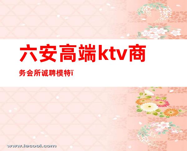 六安高端ktv商务会所诚聘模特(六安娱乐会所招聘)