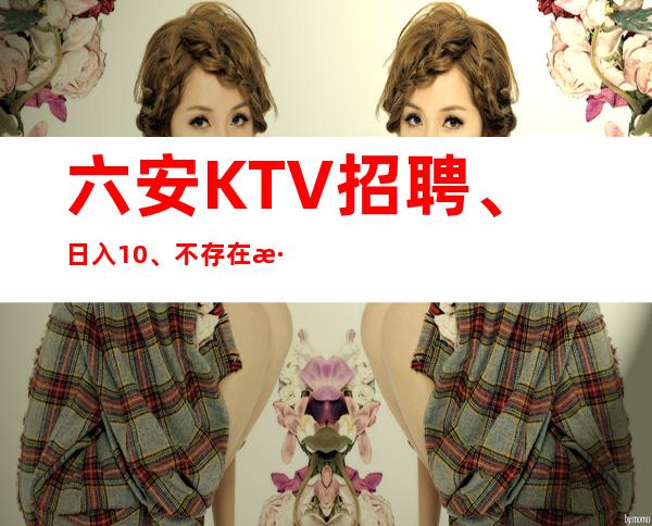 六安KTV招聘、日入10、不存在淡季