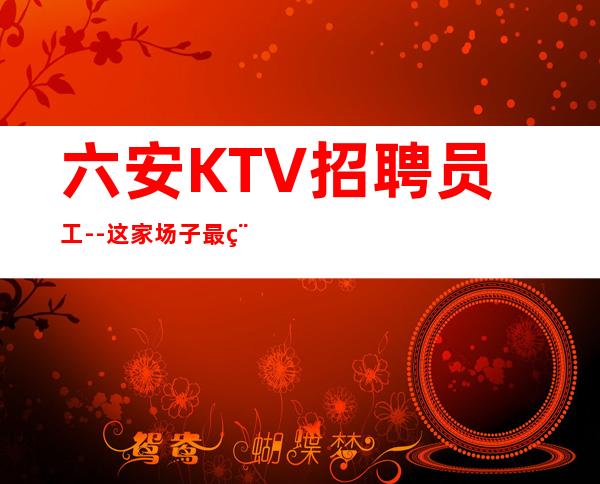 六安KTV招聘员工--这家场子最稳定