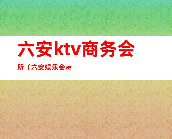 六安ktv商务会所（六安娱乐会所）
