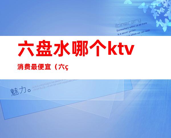 六盘水哪个ktv消费最便宜(六盘水最好的KTV)