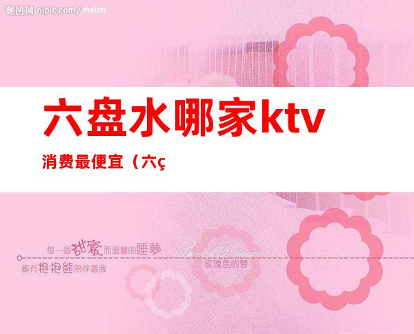 六盘水哪家ktv消费最便宜（六盘水的ktv怎么消费）