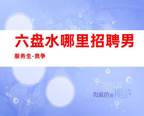 六盘水哪里招聘男服务生-竞争力决定舞台的质量