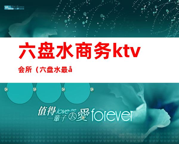 六盘水商务ktv会所（六盘水最好的ktv会所）