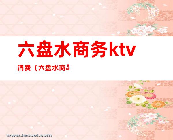 六盘水商务ktv消费(六盘水商务KTV)