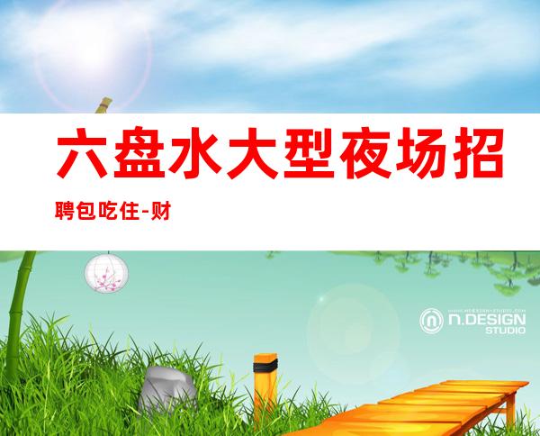 六盘水大型夜场招聘包吃住-财富梦想都有