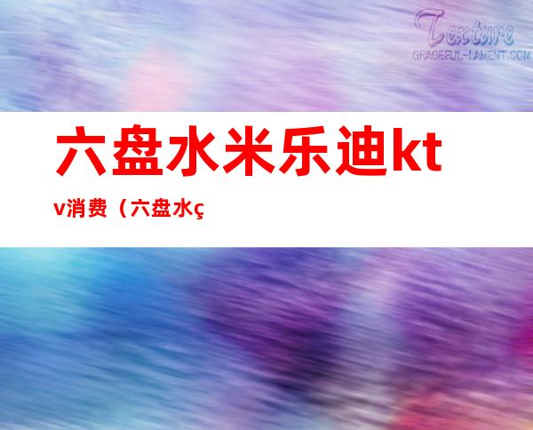 六盘水米乐迪ktv消费(六盘水米乐迪ktv电话)