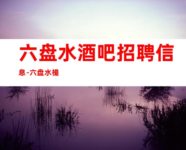 六盘水酒吧招聘信息-六盘水樶顶-清吧招聘店内直招服务员缺人中