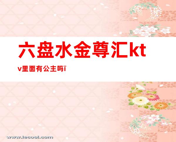 六盘水金尊汇ktv里面有公主吗（盘锦金尊ktv）