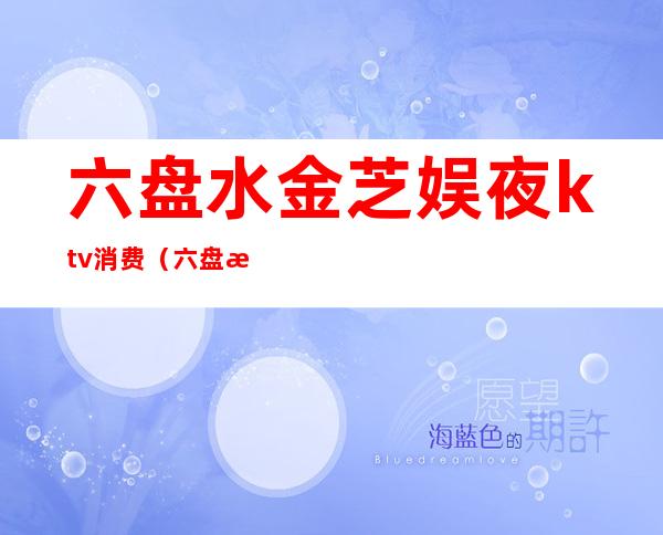六盘水金芝娱夜ktv消费(六盘水最好的ktv会所)