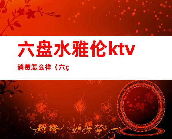 六盘水雅伦ktv消费怎么样(六盘水荤ktv哪家最划算)