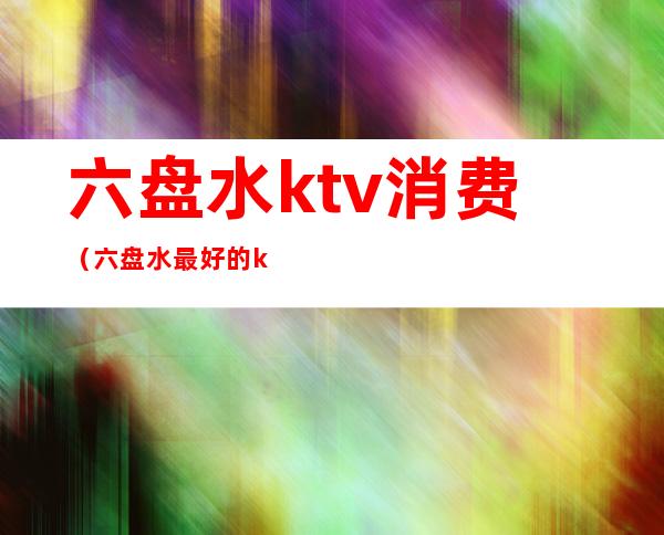 六盘水ktv消费(六盘水最好的ktv)