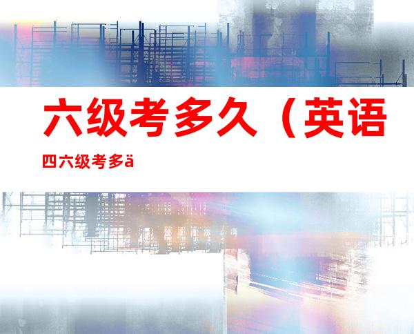 六级考多久（英语四六级考多久）