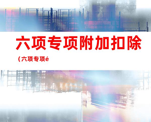 六项专项附加扣除(六项专项附加扣除 详细图解)