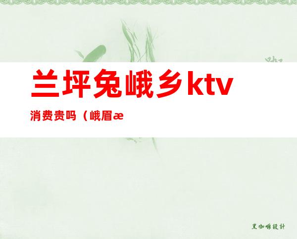 兰坪兔峨乡ktv消费贵吗(峨眉最好的ktv)