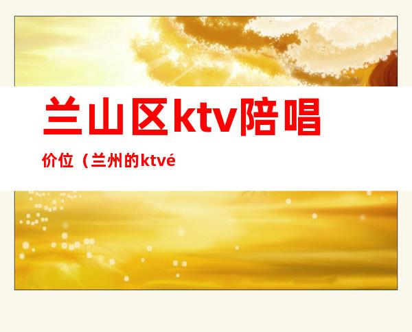 兰山区ktv陪唱价位(兰州的ktv陪唱什么价位)