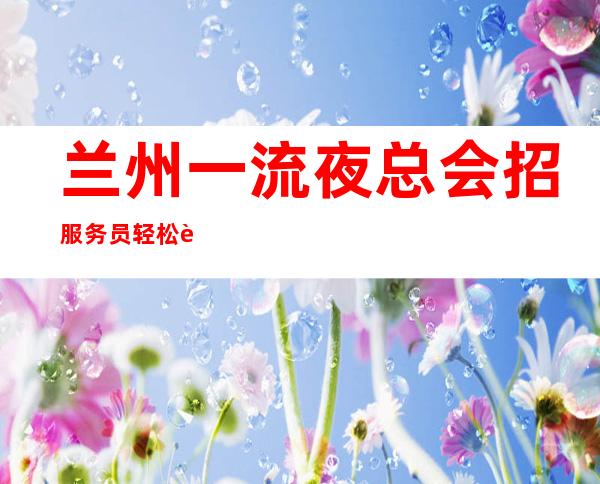 兰州一流夜总会招服务员 轻松自由好上班 报销路费有住宿