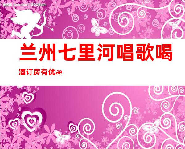 兰州七里河唱歌喝酒订房有优惠吗 – 兰州七里河商务KTV