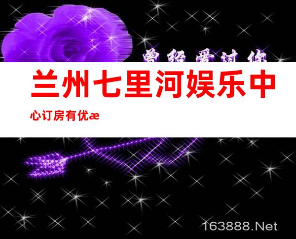 兰州七里河娱乐中心订房有优惠吗 – 兰州七里河商务KTV