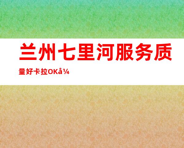 兰州七里河服务质量好卡拉OK开门营业了吗 – 兰州七里河商务KTV