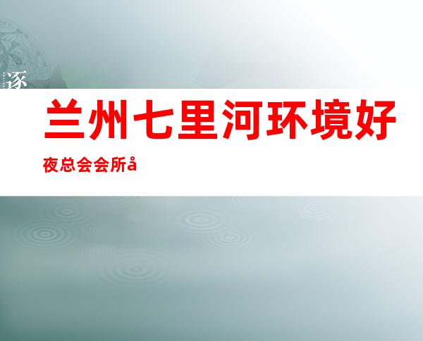 兰州七里河环境好夜总会会所开门营业了吗 – 兰州七里河商务KTV