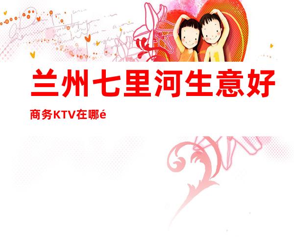 兰州七里河生意好商务KTV在哪里找谁预订 – 兰州七里河商务KTV