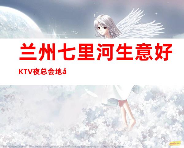 兰州七里河生意好KTV夜总会地址在哪里 – 兰州七里河商务KTV