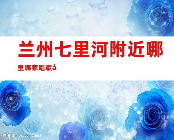兰州七里河附近哪里哪家唱歌喝酒订房有优惠吗 – 兰州七里河商务KTV