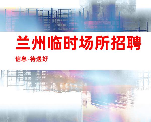 兰州临时场所招聘信息-待遇好福利高