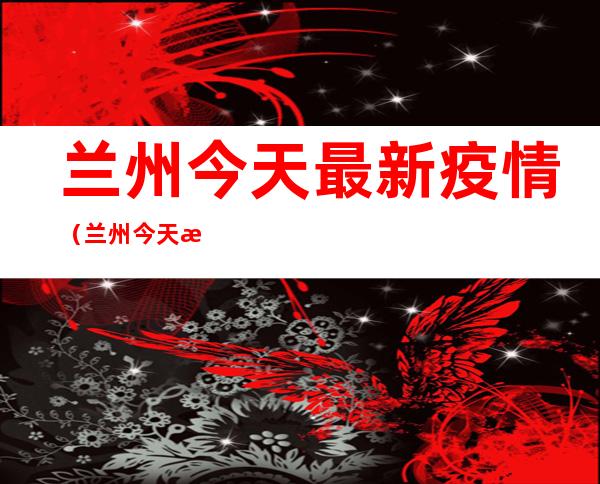 兰州今天最新疫情(兰州今天最新疫情西固)