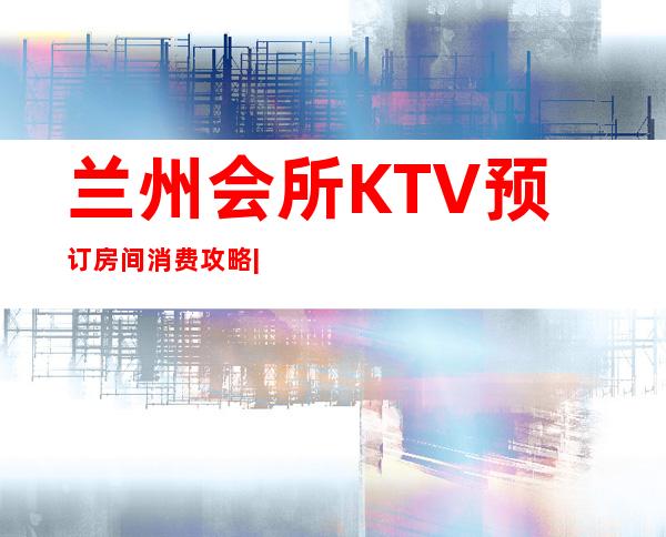 兰州会所KTV预订房间消费攻略|超高人气KTV – 兰州榆中商务KTV