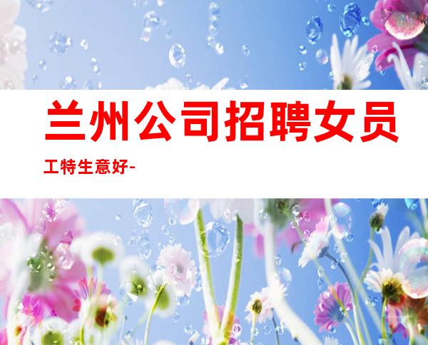 兰州公司招聘女员工特生意好-专业团队带你