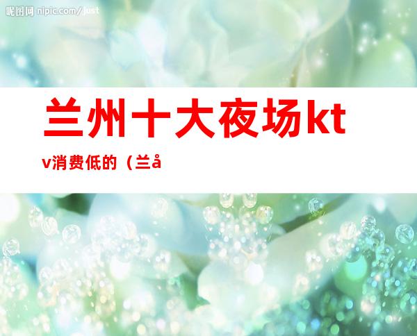 兰州十大夜场ktv消费低的(兰州最好的夜场)