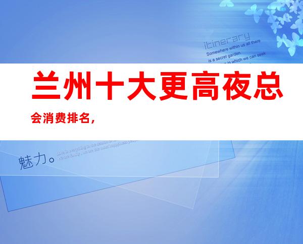 兰州十大更高夜总会消费排名,兰州夜总会ktv预定推荐排行一览