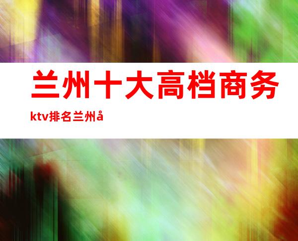 兰州十大高档商务ktv排名/兰州娱乐会所价格表 – 兰州西固商务KTV