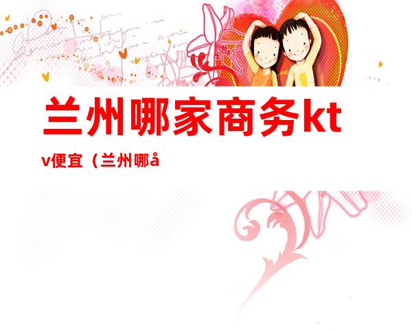 兰州哪家商务ktv便宜(兰州哪家商务ktv便宜)