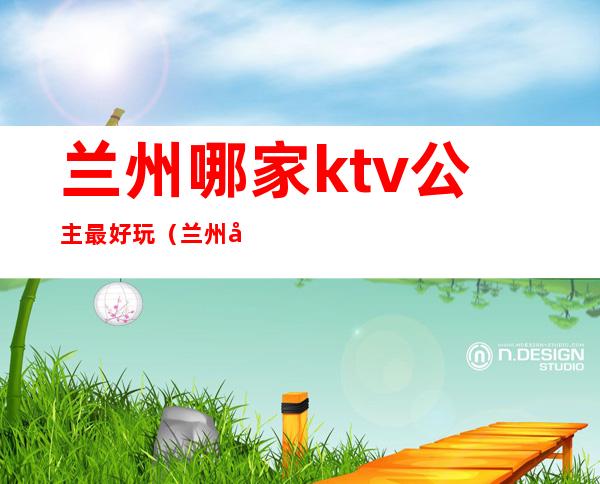 兰州哪家ktv公主最好玩(兰州带公主的KTV)