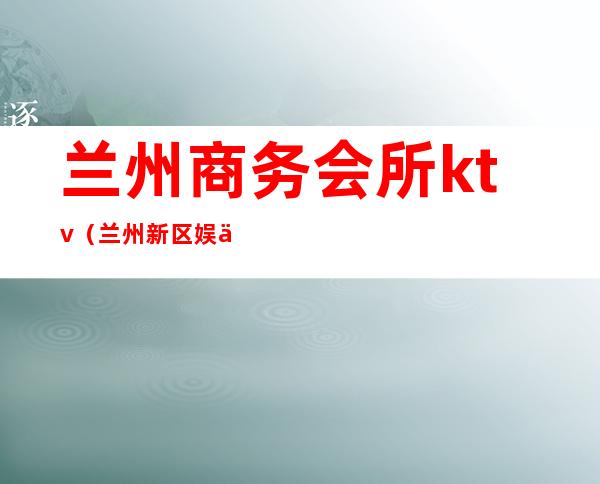 兰州商务会所ktv(兰州新区娱乐会所)