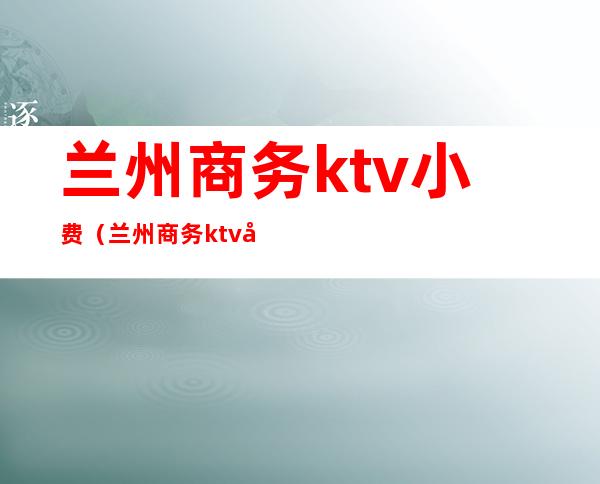 兰州商务ktv小费(兰州商务ktv小费多少)