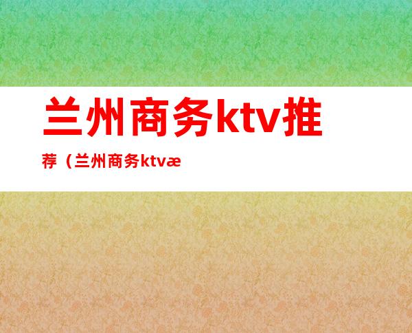 兰州商务ktv推荐(兰州商务ktv推荐)