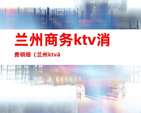 兰州商务ktv消费明细(兰州ktv价格)