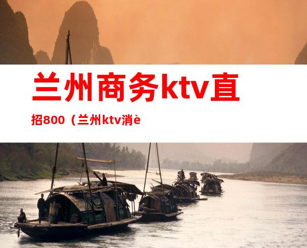 兰州商务ktv直招800（兰州ktv消费）