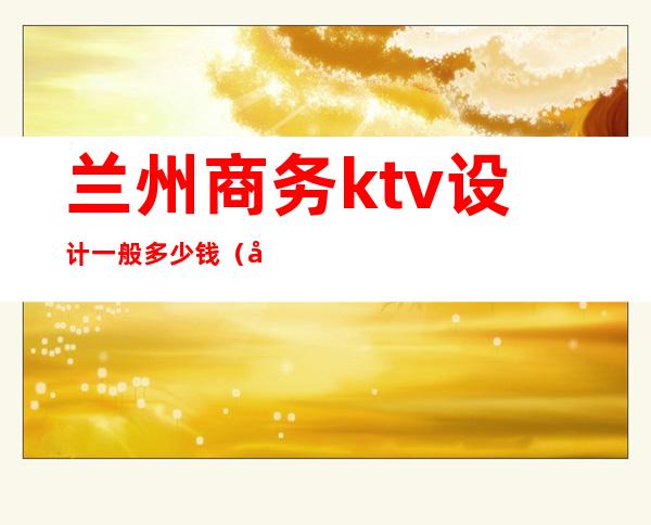 兰州商务ktv设计一般多少钱（兰州商务ktv设计一般多少钱一晚）
