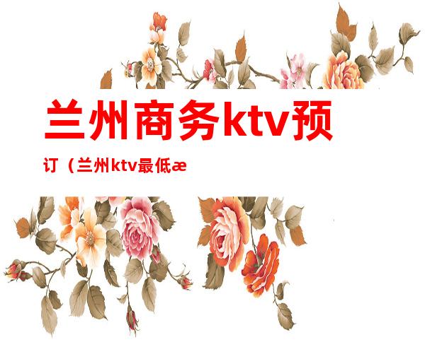 兰州商务ktv预订（兰州ktv最低消费）