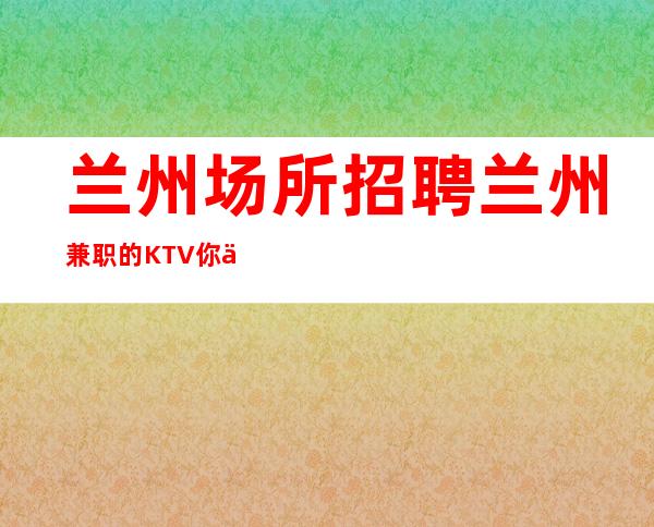 兰州场所招聘兰州兼职的KTV你会比他富裕