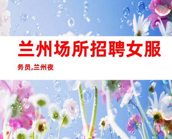 兰州场所招聘女服务员,兰州夜班中低端名气大缺口需求贰千起