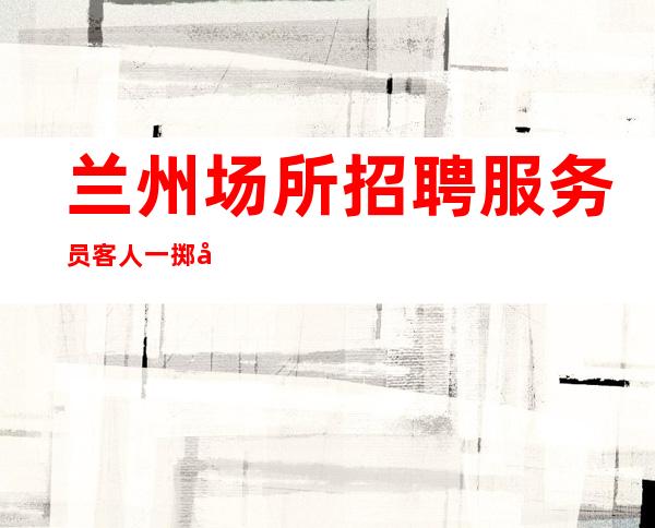 兰州场所招聘服务员 客人一掷千金有有势